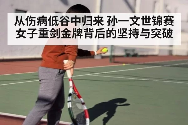 从伤病低谷中归来 孙一文世锦赛女子重剑金牌背后的坚持与突破