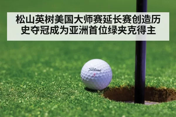 松山英树美国大师赛延长赛创造历史夺冠成为亚洲首位绿夹克得主